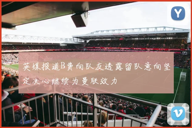 英媒报道B费向队友透露留队意向坚定决心继续为曼联效力