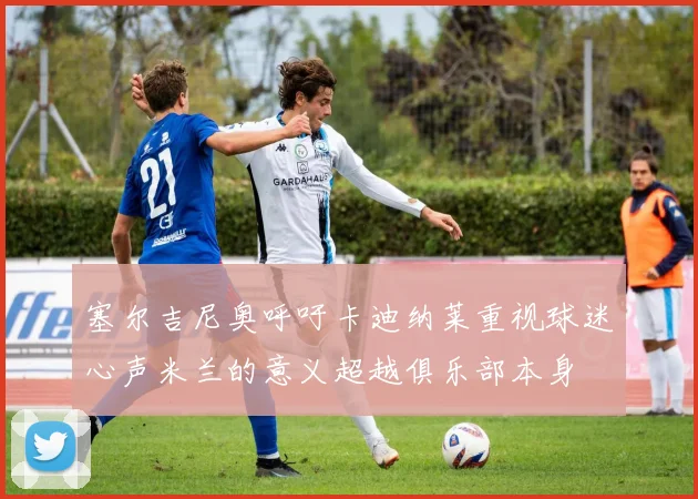 塞尔吉尼奥呼吁卡迪纳莱重视球迷心声米兰的意义超越俱乐部本身