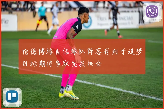 伦德博格自信球队阵容有利于追梦目标期待争取先发机会