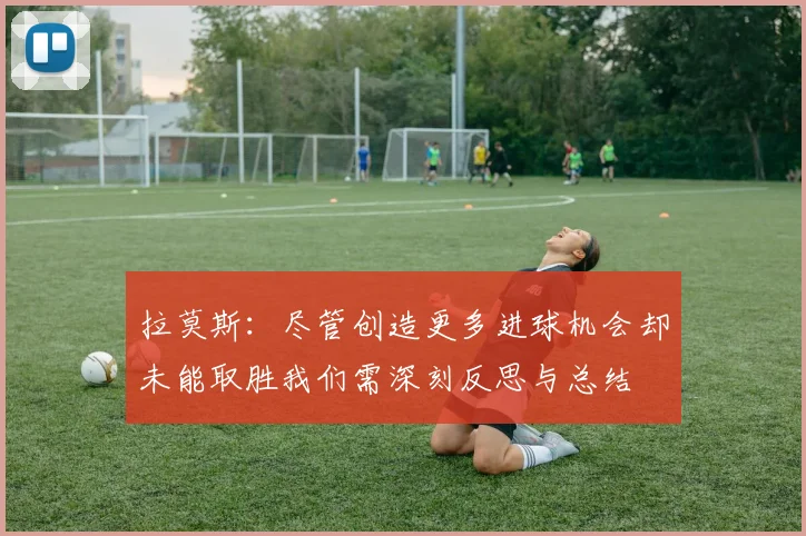 拉莫斯：尽管创造更多进球机会却未能取胜我们需深刻反思与总结