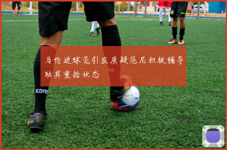 马伦进球荒引发质疑范尼积极辅导助其重拾状态