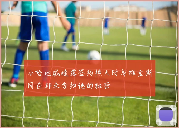 小哈达威透露签约热火时与维金斯同在却未告知他的秘密